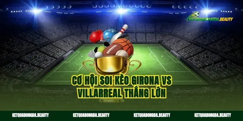 Cơ hội soi kèo Girona vs Villarreal thắng lớn