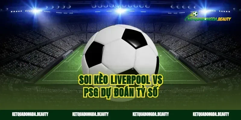 Soi kèo Liverpool vs PSG dự đoán tỷ số
