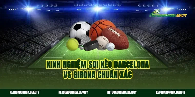 Kinh nghiệm soi kèo Barcelona vs Girona chuẩn xác