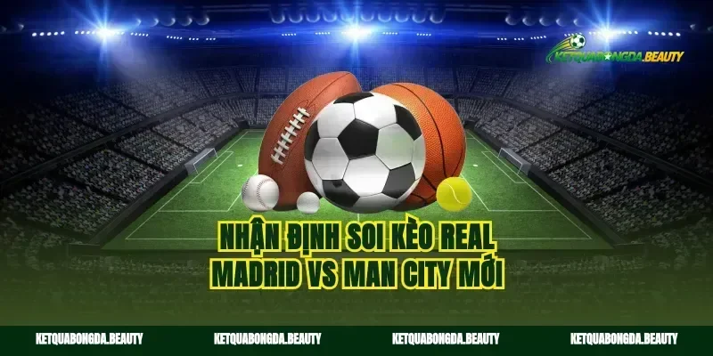 Nhận định soi kèo Real Madrid vs Man City mới