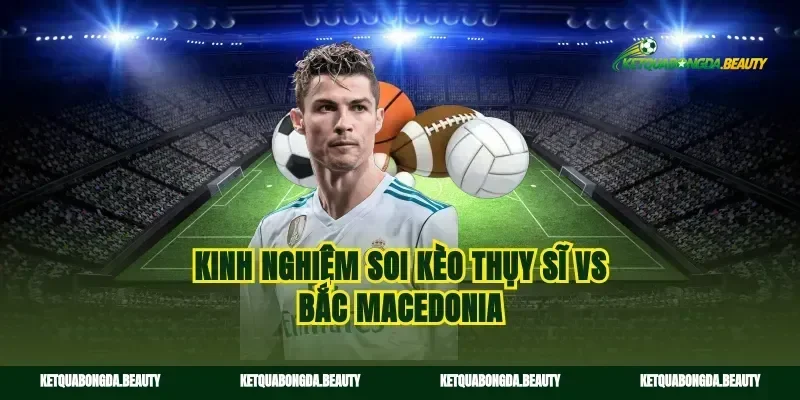 Kinh nghiệm soi kèo Thụy Sĩ vs Bắc Macedonia
